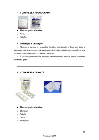 32
Araraquara_2011
 COMPRESSA ALGODONADA
• Marcas padronizadas:
o Neve.
o Polarfix.
• Descrição e utilização:
o Absorve o sangue e secreções líquidas, distribuindo o fluxo por toda a
extensão, minimizando o risco de vazamento de líquidos, dando melhor aparência aos
curativos propiciando maior conforto ao paciente.
o É utilizada para limpeza e absorção de um ferimento, em que não se possa ser
utilizada a gaze.
 COMPRESSA DE GAZE
• Marcas padronizadas:
o Stericlean
o Polarfix
o Leticia
o Medgauze.
 