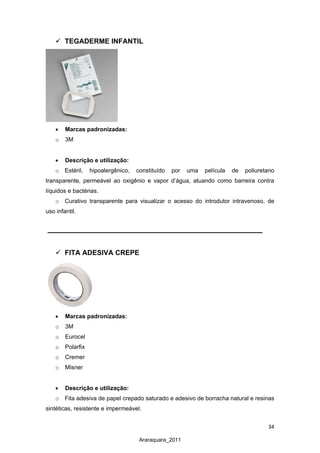 34
Araraquara_2011
 TEGADERME INFANTIL
• Marcas padronizadas:
o 3M
• Descrição e utilização:
o Estéril, hipoalergênico, constituído por uma película de poliuretano
transparente, permeável ao oxigênio e vapor d’água, atuando como barreira contra
líquidos e bactérias.
o Curativo transparente para visualizar o acesso do introdutor intravenoso, de
uso infantil.
 FITA ADESIVA CREPE
• Marcas padronizadas:
o 3M
o Eurocel
o Polarfix
o Cremer
o Misner
• Descrição e utilização:
o Fita adesiva de papel crepado saturado e adesivo de borracha natural e resinas
sintéticas, resistente e impermeável.
 