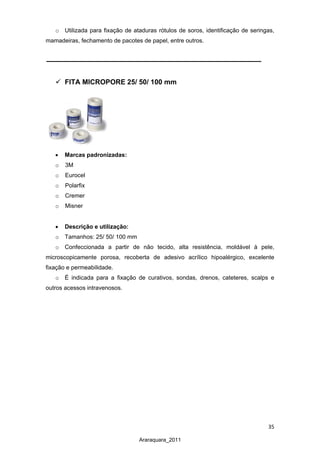 35
Araraquara_2011
o Utilizada para fixação de ataduras rótulos de soros, identificação de seringas,
mamadeiras, fechamento de pacotes de papel, entre outros.
 FITA MICROPORE 25/ 50/ 100 mm
• Marcas padronizadas:
o 3M
o Eurocel
o Polarfix
o Cremer
o Misner
• Descrição e utilização:
o Tamanhos: 25/ 50/ 100 mm
o Confeccionada a partir de não tecido, alta resistência, moldável à pele,
microscopicamente porosa, recoberta de adesivo acrílico hipoalérgico, excelente
fixação e permeabilidade.
o É indicada para a fixação de curativos, sondas, drenos, cateteres, scalps e
outros acessos intravenosos.
 