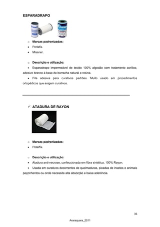 36
Araraquara_2011
ESPARADRAPO
o Marcas padronizadas:
• Porlafix.
• Missner.
o Descrição e utilização:
• Esparadrapo impermeável de tecido 100% algodão com tratamento acrílico,
adesivo branco à base de borracha natural e resina.
• Fita adesiva para curativos padrões. Muito usado em procedimentos
ortopédicos que exigem curativos.
 ATADURA DE RAYON
o Marcas padronizadas:
• Polarfix.
o Descrição e utilização:
• Atadura anti-necrose, confeccionada em fibra sintética, 100% Rayon.
• Usada em curativos decorrentes de queimaduras, picadas de insetos e animais
peçonhentos ou onde necessite alta absorção e baixa aderência.
 