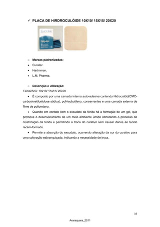 37
Araraquara_2011
 PLACA DE HIRDROCULÓIDE 10X10/ 15X15/ 20X20
o Marcas padronizadas:
• Curatec.
• Hartmman.
• L.M. Pharma.
o Descrição e utilização:
Tamanhos: 10x10/ 15x15/ 20x20
• É composto por uma camada interna auto-adesiva contendo Hidrocolóid(CMC-
carboximetilcelulose sódica), poli-isobutileno, conservantes e uma camada externa de
filme de poliuretano.
• Quando em contato com o exsudato da ferida há a formação de um gel, que
promove o desenvolvimento de um meio ambiente úmido otimizando o processo de
cicatrização da ferida e permitindo a troca do curativo sem causar danos ao tecido
recém-formado.
• Permite a absorção do exsudato, ocorrendo alteração da cor do curativo para
uma coloração esbranquiçada, indicando a necessidade de troca.
 