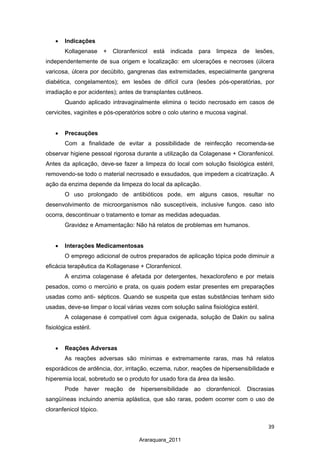 39
Araraquara_2011
• Indicações
Kollagenase + Cloranfenicol está indicada para limpeza de lesões,
independentemente de sua origem e localização: em ulcerações e necroses (úlcera
varicosa, úlcera por decúbito, gangrenas das extremidades, especialmente gangrena
diabética, congelamentos); em lesões de difícil cura (lesões pós-operatórias, por
irradiação e por acidentes); antes de transplantes cutâneos.
Quando aplicado intravaginalmente elimina o tecido necrosado em casos de
cervicites, vaginites e pós-operatórios sobre o colo uterino e mucosa vaginal.
• Precauções
Com a finalidade de evitar a possibilidade de reinfecção recomenda-se
observar higiene pessoal rigorosa durante a utilização da Colagenase + Cloranfenicol.
Antes da aplicação, deve-se fazer a limpeza do local com solução fisiológica estéril,
removendo-se todo o material necrosado e exsudados, que impedem a cicatrização. A
ação da enzima depende da limpeza do local da aplicação.
O uso prolongado de antibióticos pode, em alguns casos, resultar no
desenvolvimento de microorganismos não susceptíveis, inclusive fungos. caso isto
ocorra, descontinuar o tratamento e tomar as medidas adequadas.
Gravidez e Amamentação: Não há relatos de problemas em humanos.
• Interações Medicamentosas
O emprego adicional de outros preparados de aplicação tópica pode diminuir a
eficácia terapêutica da Kollagenase + Cloranfenicol.
A enzima colagenase é afetada por detergentes, hexaclorofeno e por metais
pesados, como o mercúrio e prata, os quais podem estar presentes em preparações
usadas como anti- sépticos. Quando se suspeita que estas substâncias tenham sido
usadas, deve-se limpar o local várias vezes com solução salina fisiológica estéril.
A colagenase é compatível com água oxigenada, solução de Dakin ou salina
fisiológica estéril.
• Reações Adversas
As reações adversas são mínimas e extremamente raras, mas há relatos
esporádicos de ardência, dor, irritação, eczema, rubor, reações de hipersensibilidade e
hiperemia local, sobretudo se o produto for usado fora da área da lesão.
Pode haver reação de hipersensibilidade ao cloranfenicol. Discrasias
sangüíneas incluindo anemia aplástica, que são raras, podem ocorrer com o uso de
cloranfenicol tópico.
 