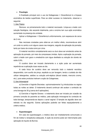40
Araraquara_2011
• Posologia
A finalidade principal com o uso de Kollagenase + Cloranfenicol é a limpeza
enzimática de lesões superficiais. Para se obter sucesso no tratamento, observar o
seguinte:
Remove- se primeiramente todo o material necrosado. Limpa-se a lesão com
solução fisiológica, não secando totalmente, pois a enzima tem sua ação enzimática
aumentada na presença de umidade.
1. Uso Tópico
Aplicar a Kollagenase + Cloranfenicol uniformemente, com espessura de cerca
de 2 mm.
Nas necroses crostadas para obter-se um melhor efeito, recomenda-se abrir
um corte no centro e em alguns casos nas margens, seguido da aplicação da pomada,
tanto por baixo da crosta como por cima.
O material necrótico completamente seco ou duro deve ser amolecido antes da
aplicação da pomada, por meio de compressas úmidas. Após a aplicação da pomada,
cobrir a lesão com gaze e umedecê-la com água destilada ou solução de cloreto de
sódio 0,9%.
O curativo deve ser trocado diariamente e a ação pode ser aumentada
repetindo-se a aplicação duas vezes ao dia.
A cada troca de curativo deve ser removido todo o material necrótico
desprendido, com auxílio de pinça, espátula ou por lavagem, tendo o cuidado de não
utilizar detergentes, sabões ou solução anti-séptica (álcool iodado, mercúrio cromo,
etc.), pois estes produtos inativam a ação da Colagenase.
a) Cervicite e Vaginite Discretas:- aproximadamente 5 g introduzidas na vagina
todas as noites ao deitar. O tratamento deverá continuar até acabar o conteúdo de
uma bisnaga de 30 g (cerca de 6 aplicações).
2. Uso Intravaginal
b) Cervicite e Vaginite Graves:- o tratamento deve ser iniciado por ocasião da
primeira consulta do paciente ao médico, pela aplicação intravaginal do conteúdo de
toda bisnaga, tamponando-se depois o canal vaginal. O tampão de algodão deve ser
retirado no dia seguinte. Outras aplicações poderão ser feitas espaçadamente a
critério médico.
• Superdosagem
Em caso de superdosagem, o médico deve ser imediatamente comunicado a
fim de instituir a terapêutica adequada. A ação da enzima pode ser interrompida pela
aplicação do líquido de Burrow.
 