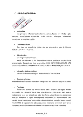 41
Araraquara_2011
 HIRUDOID (POMADA)
• Indicações
Nos processos inflamatórios localizados, varizes, flebites pós-infusão e pós-
venóclise, tromboflebites superficiais, úlcera varicosa, linfangites, linfadenites,
hematomas, furúnculos e mastite.
• Contra-Indicações
Com base na experiência clínica, não se recomenda o uso de Hirudoid
POMADA em olhos e mucosas.
• Advertências
Uso na gravidez de Hirudoid
Não é recomendado o uso do produto durante a gravidez e no período de
amamentação. Categoria de risco na gravidez: COM ESTE MEDICAMENTO NÃO
DEVE SER UTILIZADO POR MULHERES GRÁVIDAS SEM ORIENTAÇÃO MÉDICA.
• Interações Medicamentosas
Não são conhecidas interações medicamentosas com Hirudoid.
• Reações Adversas
Ainda não são conhecidas a intensidade e freqüência das eventuais reações adversas.
• Posologia
Aplicar uma camada de Hirudoid sobre toda a extensão da região afetada,
friccionando, 3 a 4 vezes ao dia, ou mais, de acordo com o caso clínico. Além disso, o
medicamento pode ser aplicado ao redor de úlceras utilizando-se uma compressa.
Pode-se intensificar a ação anticoagulante friccionando-se adicionalmente uma
camada de gel ou pomada numa região não atingida (por exemplo: costas, coxas).
Hirudoid GEL é especialmente adequado para o tratamento combinado com fono e
iontoforese. Para o tratamento de cicatrizes, aconselha-se friccionar fortemente.
 