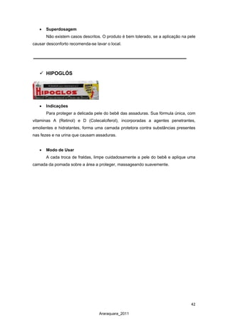 42
Araraquara_2011
• Superdosagem
Não existem casos descritos. O produto é bem tolerado, se a aplicação na pele
causar desconforto recomenda-se lavar o local.
 HIPOGLÓS
• Indicações
Para proteger a delicada pele do bebê das assaduras. Sua fórmula única, com
vitaminas A (Retinol) e D (Colecalciferol), incorporadas a agentes penetrantes,
emolientes e hidratantes, forma uma camada protetora contra substâncias presentes
nas fezes e na urina que causam assaduras.
• Modo de Usar
A cada troca de fraldas, limpe cuidadosamente a pele do bebê e aplique uma
camada da pomada sobre a área a proteger, massageando suavemente.
 