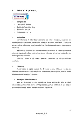 43
Araraquara_2011
 NEBACETIN (POMADA)
•
o
Composição
Cada grama
o
contém:
o
Sulfato de Neomicina 5 mg
o
Bacitracina 250 U.I.
Excipiente q.s.p. 1 g
•
No tratamento de infecções bacterianas da pele e mucosas, causadas por
microorganismos sensíveis: piodermites,
Indicações
impetigo, eczemas infectados, furúnculos,
antraz, éctima, abcessos, acne infectada, intertrigo,úlceras
Na profilaxia de infecções cutaneomucosas decorrentes de cortes (inclusive de
origem cirúrgica), abrasões, queimaduras pouco extensas, ferimentos, produzidos por
microorganismos sensíveis.
cutâneas e queimaduras
infectadas.
Infecções nasais e do ouvido externo, causadas por microorganismos
sensíveis.
• Posologia
Aplicar sobre a região afetada 2 a 5 vezes ao dia, utilizando- se ou não
curativos semi-oclusivos. Em queimaduras e cavidades pós-cirúrgicas pode-se utilizar
faixas de gaze untada com o produto.
• Interações Medicamentosas
Não se recomenda o uso simultâneo desta associação com fármacos
relacionados, por exemplo, outros aminoglicosídeos, por via sistêmica, já que reações
de hipersensibilidade podem ocorrer com maior freqüência.
 