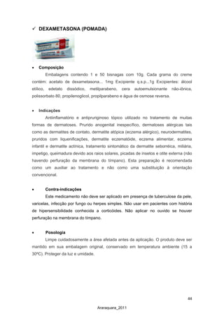44
Araraquara_2011
 DEXAMETASONA (POMADA)
• Composição
Embalagens contendo 1 e 50 bisnagas com 10g. Cada grama do creme
contém: acetato de dexametasona... 1mg Excipiente q.s.p...1g Excipientes: álcool
etílico, edetato dissódico, metilparabeno, cera autoemulsionante não-iônica,
polissorbato 80, propilenoglicol, propilparabeno e água de osmose reversa.
• Indicações
Antiinflamatório e antipruriginoso tópico utilizado no tratamento de muitas
formas de dermatoses. Prurido anogenital inespecífico, dermatoses alérgicas tais
como as dermatites de contato, dermatite atópica (eczema alérgico), neurodermatites,
pruridos com liquenificações, dermatite eczematóide, eczema alimentar, eczema
infantil e dermatite actínica, tratamento sintomático da dermatite seborréica, miliária,
impetigo, queimadura devido aos raios solares, picadas de insetos e otite externa (não
havendo perfuração da membrana do tímpano). Esta preparação é recomendada
como um auxiliar ao tratamento e não como uma substituição à orientação
convencional.
• Contra-indicações
Este medicamento não deve ser aplicado em presença de tuberculose da pele,
varicelas, infecção por fungo ou herpes simples. Não usar em pacientes com história
de hipersensibilidade conhecida a corticóides. Não aplicar no ouvido se houver
perfuração na membrana do tímpano.
• Posologia
Limpe cuidadosamente a área afetada antes da aplicação. O produto deve ser
mantido em sua embalagem original, conservado em temperatura ambiente (15 a
30ºC). Proteger da luz e umidade.
 