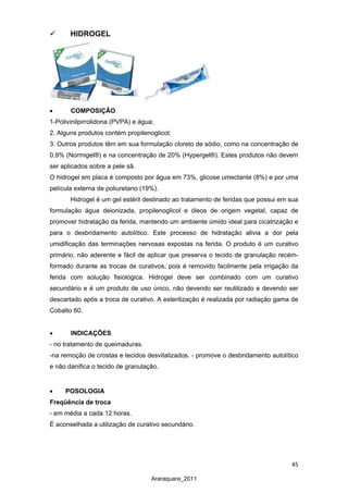 45
Araraquara_2011
 HIDROGEL
• COMPOSIÇÃO
1-Polivinilpirrolidona (PVPA) e água;
2. Alguns produtos contém propilenoglicol;
3. Outros produtos têm em sua formulação cloreto de sódio, como na concentração de
0,9% (Normigel®) e na concentração de 20% (Hypergel®). Estes produtos não devem
ser aplicados sobre a pele sã.
O hidrogel em placa é composto por água em 73%, glicose umectante (8%) e por uma
película externa de poliuretano (19%).
Hidrogel é um gel estéril destinado ao tratamento de feridas que possui em sua
formulação água deionizada, propilenoglicol e óleos de origem vegetal, capaz de
promover hidratação da ferida, mantendo um ambiente úmido ideal para cicatrização e
para o desbridamento autolítico. Este processo de hidratação alivia a dor pela
umidificação das terminações nervosas expostas na ferida. O produto é um curativo
primário, não aderente e fácil de aplicar que preserva o tecido de granulação recém-
formado durante as trocas de curativos, pois é removido facilmente pela irrigação da
ferida com solução fisiológica. Hidrogel deve ser combinado com um curativo
secundário e é um produto de uso único, não devendo ser reutilizado e devendo ser
descartado após a troca de curativo. A esterilização é realizada por radiação gama de
Cobalto 60.
• INDICAÇÕES
- no tratamento de queimaduras.
-na remoção de crostas e tecidos desvitalizados. - promove o desbridamento autolítico
e não danifica o tecido de granulação.
• POSOLOGIA
Freqüência de troca
- em média a cada 12 horas.
É aconselhada a utilização de curativo secundário.
 