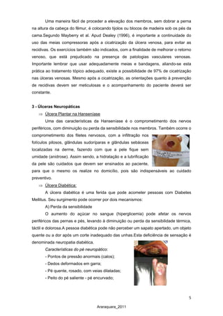 5
Araraquara_2011
Uma maneira fácil de proceder a elevação dos membros, sem dobrar a perna
na altura da cabeça do fêmur, é colocando tijolos ou blocos de madeira sob os pés da
cama.Segundo Mayberry et al. Apud Dealey (1996), é importante a continuidade do
uso das meias compressoras após a cicatrização da úlcera venosa, para evitar as
recidivas. Os exercícios também são indicados, com a finalidade de melhorar o retorno
venoso, que está prejudicado na presença de patologias vasculares venosas.
Importante lembrar que usar adequadamente meias e bandagens, aliando-se esta
prática ao tratamento tópico adequado, existe a possibilidade de 97% de cicatrização
nas úlceras venosas. Mesmo após a cicatrização, as orientações quanto à prevenção
de recidivas devem ser meticulosas e o acompanhamento do paciente deverá ser
constante.
3 - Úlceras Neuropáticas
⇒
Uma das características da Hanseníase é o comprometimento dos nervos
periféricos, com diminuição ou perda da sensibilidade nos membros. Também ocorre o
comprometimento dos filetes nervosos, com a infiltração nos
folículos pilosos, glândulas sudoríparas e glândulas sebáceas
localizadas na derme, fazendo com que a pele fique sem
umidade (anidrose). Assim sendo, a hidratação e a lubrificação
da pele são cuidados que devem ser ensinados ao paciente,
para que o mesmo os realize no domicílio, pois são indispensáveis ao cuidado
preventivo.
Úlcera Plantar na Hanseníase
⇒
A úlcera diabética é uma ferida que pode acometer pessoas com Diabetes
Mellitus. Seu surgimento pode ocorrer por dois mecanismos:
Úlcera Diabética:
A) Perda da sensibilidade
O aumento do açúcar no sangue (hiperglicemia) pode afetar os nervos
periféricos das pernas e pés, levando à diminuição ou perda da sensibilidade térmica,
táctil e dolorosa.A pessoa diabética pode não perceber um sapato apertado, um objeto
quente ou a dor após um corte inadequado das unhas.Esta deficiência de sensação é
denominada neuropatia diabética.
Características do pé neuropático:
- Pontos de pressão anormais (calos);
- Dedos deformados em garra;
- Pé quente, rosado, com veias dilatadas;
- Peito do pé saliente - pé encurvado;
 
