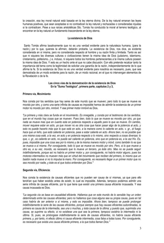 la creación, esa ley moral natural está basada en la ley eterna divina. De la ley natural emanan las leyes
humanas positivas, que sean aceptadas si no contradicen la ley natural y rechazadas o consideradas injustas
si la contradicen. Pese a sus raíces aristotélicas Sto. Tomás ha conducido la moral al terreno teológico, al
encontrar en la ley natural un fundamento trascendente en la ley eterna.
La existencia de Dios
Santo Tomás afirma taxativamente que no es una verdad evidente para la naturaleza humana, (para la
razón,) por lo que, quienes la afirmen, deberán probarla. La existencia de Dios, nos dice, es evidente
considerada en sí misma, pero no considerada respecto al hombre y su razón finita y limitada. Tanto es así
que ni siquiera las diversas culturas o civilizaciones tienen la misma idea de Dios (judaísmo, islamismo,
cristianismo, politeísmo...) e, incluso, ni siquiera todos los hombres pertenecientes a la misma cultura poseen
la misma idea de Dios. Y esto es un hecho ante el que no cabe discusión. Con ello pretende recalcar tanto la
importancia del tema como la legitimidad de solicitar una garantía de la razón, independientemente de lo que
afirme la fe. Si la existencia de Dios no es una verdad evidente para nosotros es necesario, pues, que sea
demostrada de un modo evidente para la razón, de un modo racional, en el que no intervengan elementos de
la Revelación o de la fe.
Las cinco vías de la demostración de la existencia de Dios
En la "Suma Teológica", primera parte, capítulos 2 y 3,
Primera vía, Movimiento:
Nos consta por los sentidos que hay seres de este mundo que se mueven; pero todo lo que se mueve es
movido por otro, y como una serie infinita de causas es imposible hemos de admitir la existencia de un primer
motor no movido por otro, inmóvil. Y ese primer motor inmóvil es Dios.
"La primera y más clara se funda en el movimiento. Es innegable, y consta por el testimonio de los sentidos,
que en el mundo hay cosas que se mueven. Pues bien, todo lo que se mueve es movido por otro, ya que
nada se mueve mas que en cuanto esta en potencia respecto a aquello para lo que se mueve. En cambio,
mover requiere estar en acto, ya que mover no es otra cosa que hacer pasar algo de la potencia al acto, y
esto no puede hacerlo más que lo que está en acto, a la manera como lo caliente en acto, v. gr., el fuego
hace que un leño, que está caliente en potencia, pase a estar caliente en acto. Ahora bien, no es posible que
una misma cosa esté, a la vez, en acto y en potencia respecto a lo mismo, sino respecto a cosas diversas: lo
que, v. gr., es caliente en acto, no puede ser caliente en potencia, sino que en potencia es, a la vez frío. Es,
pues, imposible que una cosa sea por lo mismo y de la misma manera motor y móvil, como también lo es que
se mueva a sí misma. Por consiguiente, todo lo que se mueve es movido por otro. Pero, si lo que mueve a
otro es, a su vez, movido, es necesario que lo mueva un tercero, ya éste otro. Mas no se puede seguir
indefinidamente, porque así no habría un primer motor y, por consiguiente, no habría motor alguno, pues los
motores intermedios no mueven más que en virtud del movimiento que reciben del primero, lo mismo que un
bastón nada mueve si no lo impulsa la mano. Por consiguiente, es necesario llegar a un primer motor que no
sea movido por nadie, y éste es el que todos entienden por Dios."
Segunda vía, Eficiencia:
Nos consta la existencia de causas eficientes que no pueden ser causa de sí mismas, ya que para ello
tendrían que haber existido antes de existir, lo cual es imposible. Además, tampoco podemos admitir una
serie infinita de causas eficiente, por lo que tiene que existir una primera causa eficiente incausada. Y esa
causa incausada es Dios.
"La segunda vía se basa en causalidad eficiente. Hallamos que en este mundo de lo sensible hay un orden
determinado entre las causas eficientes; pero no hallamos que cosa alguna sea su propia causa, pues en tal
caso habría de ser anterior a sí misma, y esto es imposible. Ahora bien, tampoco se puede prolongar
indefinidamente la serie de las causas eficientes, porque siempre que hay causas eficientes subordinadas, la
primera es causa de la intermedia, sea una o muchas, y ésta causa de la última; y puesto que, suprimida una
causa, se suprime su efecto, si no existiese una que sea la primera, tampoco existiría la intermedia ni la
última. Si, pues, se prolongase indefinidamente la serie de causas eficientes, no habría causa eficiente
primera, y, por tanto, ni efecto último ni causa eficiente intermedia, cosa falsa a todas luces. Por consiguiente,
es necesario que exista una causa eficiente primera, a la que todos llaman Dios."
3
 