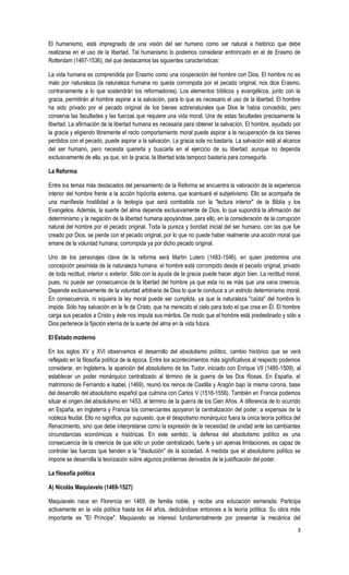 3
El humanismo, está impregnado de una visión del ser humano como ser natural e histórico que debe
realizarse en el uso de la libertad. Tal humanismo lo podemos considerar entroncado en el de Erasmo de
Rotterdam (1467-1536), del que destacamos las siguientes características:
La vida humana es comprendida por Erasmo como una cooperación del hombre con Dios. El hombre no es
malo por naturaleza (la naturaleza humana no queda corrompida por el pecado original, nos dice Erasmo,
contrariamente a lo que sostendrán los reformadores). Los elementos bíblicos y evangélicos, junto con la
gracia, permitirán al hombre aspirar a la salvación, para lo que es necesario el uso de la libertad. El hombre
ha sido privado por el pecado original de los bienes sobrenaturales que Dios le había concedido, pero
conserva las facultades y las fuerzas que requiere una vida moral. Una de estas facultades precisamente la
libertad. La afirmación de la libertad humana es necesaria para obtener la salvación. El hombre, ayudado por
la gracia y eligiendo libremente el recto comportamiento moral puede aspirar a la recuperación de los bienes
perdidos con el pecado, puede aspirar a la salvación. La gracia sola no bastaría. La salvación está al alcance
del ser humano, pero necesita quererla y buscarla en el ejercicio de su libertad, aunque no dependa
exclusivamente de ella, ya que, sin la gracia, la libertad sola tampoco bastaría para conseguirla.
La Reforma
Entre los temas más destacados del pensamiento de la Reforma se encuentra la valoración de la experiencia
interior del hombre frente a la acción hipócrita externa, que acentuará el subjetivismo. Ello se acompaña de
una manifiesta hostilidad a la teología que será combatida con la "lectura interior" de la Biblia y los
Evangelios. Además, la suerte del alma depende exclusivamente de Dios, lo que supondrá la afirmación del
determinismo y la negación de la libertad humana apoyándose, para ello, en la consideración de la corrupción
natural del hombre por el pecado original. Toda la pureza y bondad inicial del ser humano, con las que fue
creado por Dios, se pierde con el pecado original, por lo que no puede haber realmente una acción moral que
emane de la voluntad humana, corrompida ya por dicho pecado original.
Uno de los personajes clave de la reforma será Martín Lutero (1483-1546), en quien predomina una
concepción pesimista de la naturaleza humana: el hombre está corrompido desde el pecado original, privado
de toda rectitud, interior o exterior. Sólo con la ayuda de la gracia puede hacer algún bien. La rectitud moral,
pues, no puede ser consecuencia de la libertad del hombre ya que esta no es más que una vana creencia.
Depende exclusivamente de la voluntad arbitraria de Dios lo que le conduce a un estricto determinismo moral.
En consecuencia, ni siquiera la ley moral puede ser cumplida, ya que la naturaleza "caída" del hombre lo
impide. Sólo hay salvación en la fe de Cristo, que ha merecido el cielo para todo el que crea en Él. El hombre
carga sus pecados a Cristo y éste nos imputa sus méritos. De modo que el hombre está predestinado y sólo a
Dios pertenece la fijación eterna de la suerte del alma en la vida futura.
El Estado moderno
En los siglos XV y XVI observamos el desarrollo del absolutismo político, cambio histórico que se verá
reflejado en la filosofía política de la época. Entre los acontecimientos más significativos al respecto podemos
considerar, en Inglaterra, la aparición del absolutismo de los Tudor, iniciado con Enrique VII (1485-1509), al
establecer un poder monárquico centralizado al término de la guerra de las Dos Rosas. En España, el
matrimonio de Fernando e Isabel, (1469), reunió los reinos de Castilla y Aragón bajo la misma corona, base
del desarrollo del absolutismo español que culmina con Carlos V (1516-1556). También en Francia podemos
situar el origen del absolutismo en 1453, al término de la guerra de los Cien Años. A diferencia de lo ocurrido
en España, en Inglaterra y Francia los comerciantes apoyaron la centralización del poder, a expensas de la
nobleza feudal. Ello no significa, por supuesto, que el despotismo monárquico fuera la única teoría política del
Renacimiento, sino que debe interpretarse como la expresión de la necesidad de unidad ante las cambiantes
circunstancias económicas e históricas. En este sentido, la defensa del absolutismo político es una
consecuencia de la creencia de que sólo un poder centralizado, fuerte y sin apenas limitaciones, es capaz de
controlar las fuerzas que tienden a la "disolución" de la sociedad. A medida que el absolutismo político se
impone se desarrolla la teorización sobre algunos problemas derivados de la justificación del poder.
La filosofía política
A) Nicolás Maquiavelo (1469-1527)
Maquiavelo nace en Florencia en 1469, de familia noble, y recibe una educación esmerada. Participa
activamente en la vida política hasta los 44 años, dedicándose entonces a la teoría política. Su obra más
importante es "El Príncipe". Maquiavelo se interesó fundamentalmente por presentar la mecánica del
 