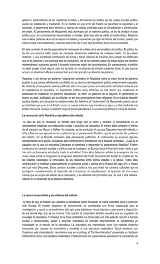 4
gobierno, prescindiendo de las cuestiones morales, y formulando los medios por los cuales el poder político
puede ser establecido y mantenido. En la medida en que el fin del Estado es garantizar la seguridad y el
bienestar, el gobernante tiene derecho a valerse de medios inmorales para la consolidación y conservación
del poder. El pensamiento de Maquiavelo está dominado por el realismo político: se ha de analizar el acto
político puro, sin connotaciones trascendentes o morales. Este acto sólo es válido si resulta eficaz. Mediante
este análisis pretende alcanzar las leyes inmutables y necesarias que rigen la historia del hombre, puesto que
ésta se repite inexorablemente, pudiendo deducirse así lo que será la historia futura de la humanidad.
En este contexto, le resulta especialmente interesante el análisis de la personalidad del político. El político ha
de ser una persona hábil, capaz de manipular situaciones valiéndose de cualquier medio; ha de poseer
destreza, y una equilibrada combinación de fuerza y tesón, además de intuición para sortear los obstáculos
que se le presente y una carencia total de escrúpulos. Ha de ser además capaz de actuar según los cambios
momentáneos, buscando apoyos o forzando traiciones según las circunstancias. En consecuencia, el político
no debe poseer virtud alguna, pero ha de estar en condiciones de simular poseerlas todas, lo que supone
actuar con absoluta indiferencia ante el bien y el mal (amoral) con absoluto despotismo.
Respecto a las formas de gobierno, Maquiavelo considera la República como la mejor forma de gobierno
posible, lo que parece difícilmente conciliable con su doctrina del despotismo político anteriormente expuesta.
No obstante, el despotismo estaría justificado sólo como paso previo a la ordenación del Estado sobre el que
se establecería la República. El despotismo político sería entonces un mal menor que conllevaría la
posibilidad de establecer un gobierno republicano, es decir, un gobierno de la mayoría. El gobernante es
bueno, es decir, justificable, por su eficacia, no por sus connotaciones ético-religiosas. No se trata de describir
estados ideales, sino de gobernar estados reales. En definitiva, la "modernidad" de Maquiavelo parece radicar
en el énfasis que puso en el Estado como un cuerpo soberano que mantiene su vigor y unidad mediante una
política de fuerza, aunque no elaboró ninguna teoría sistemática e ni se preocupó tampoco nunca de hacerlo.
La renovación de la filosofía y el problema del método
La idea de que es necesario un método para dirigir bien la razón y alcanzar el conocimiento no es
estrictamente hablando una elaboración propia y exclusiva de Descartes. Al menos debe compartir el mérito
de tal creación con Bacon y Galileo. No obstante, es tan particular el uso que Descartes hace del método, y
tal la influencia que ejercerá en la constitución de su pensamiento filosófico, que la asociación del problema
del método con la filosofía cartesiana está plenamente justificada. A continuación se exponen algunas
características de la época, necesarias para comprender la constitución de la filosofía cartesiana. ¿Cuál es la
situación con la que se encuentra Descartes al comenzar a desarrollar su pensamiento filosófico? Fueron
numerosos los cambios sociales y políticos que se produjeron en Europa hacia el final de la edad media y que
han sido profusamente estudiados hasta la actualidad. Entre ellos debemos señalar la emergencia de una
nueva clase social, la burguesía; el progresivo abandono del modo de producción feudal; la constitución de
los Estados nacionales; la renovación de las relaciones entre dichos estados y la iglesia. Todos ellos
contribuyeron a modificar sustancialmente el panorama social y político de la Europa del siglo XVI, a finales
del cual nace Descartes. Estos cambios sociales y políticos hay que añadir los cambios culturales que se
produjeron correlativamente: el desarrollo del humanismo, el neoplatonismo, la aparición de una nueva
ciencia que se ocupa del estudio de la naturaleza, y la extensión del pirronismo que, de una u otra manera,
influirán en el desarrollo de la filosofía cartesiana.
La ciencia renacentista y el problema del método.
La idea de que el método que utilizaba la escolástica había fracasado se había extendido poco a poco por
toda Europa. El modelo silogístico de conocimiento se consideraba una forma inadecuada para la
investigación, y quizá un procedimiento sólo apto para establecer vanas disputas o para poner a disposición
de los demás algo que ya se conocía. Esta opinión la compartían también aquellos que se ocupaban de
investigar la naturaleza. El fracaso de la física aristotélica se hacía cada vez más patente: recurrir a fuerzas
ocultas o desconocidas, apelar a esencias imposibles de formular empíricamente se consideraba ya
inaceptable en el estudio de la naturaleza. La naturaleza era interpretada como una realidad dinámica
compuesta por cuerpos en movimiento y sometida a una estructura matemática. Quizá comience con
Copérnico esta interpretación: recordemos que en el prólogo al "De Revolutionibus" presentaba su hipótesis
heliocéntrica como una hipótesis matemática. Posteriormente los copernicanos acentuaron la importancia de
 