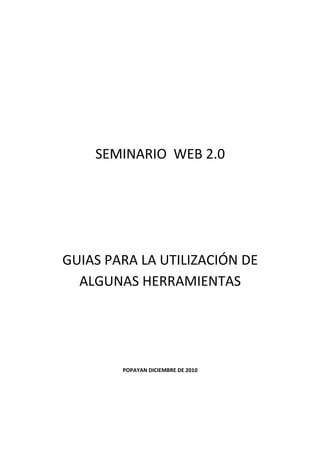 SEMINARIO WEB 2.0




GUIAS PARA LA UTILIZACIÓN DE
  ALGUNAS HERRAMIENTAS




        POPAYAN DICIEMBRE DE 2010
 