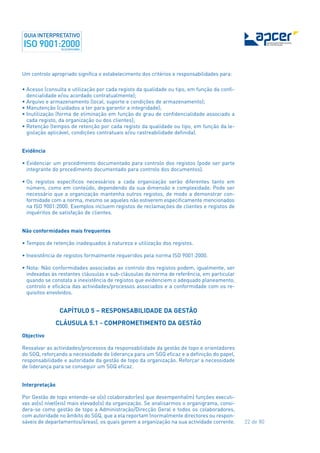 22 de 80
Um controlo apropriado significa o estabelecimento dos critérios e responsabilidades para:
• Acesso (consulta e utilização por cada registo da qualidade ou tipo, em função da confi-
dencialidade e/ou acordado contratualmente);
• Arquivo e armazenamento (local, suporte e condições de armazenamento);
• Manutenção (cuidados a ter para garantir a integridade);
• Inutilização (forma de eliminação em função do grau de confidencialidade associado a
cada registo, da organização ou dos clientes);
• Retenção (tempos de retenção por cada registo da qualidade ou tipo, em função da le-
gislação aplicável, condições contratuais e/ou rastreabilidade definida).
Evidência
• Evidenciar um procedimento documentado para controlo dos registos (pode ser parte
integrante do procedimento documentado para controlo dos documentos).
• Os registos específicos necessários a cada organização serão diferentes tanto em
número, como em conteúdo, dependendo da sua dimensão e complexidade. Pode ser
necessário que a organização mantenha outros registos, de modo a demonstrar con-
formidade com a norma, mesmo se aqueles não estiverem especificamente mencionados
na ISO 9001:2000. Exemplos incluem registos de reclamações de clientes e registos de
inquéritos de satisfação de clientes.
Não conformidades mais frequentes
• Tempos de retenção inadequados à natureza e utilização dos registos.
• Inexistência de registos formalmente requeridos pela norma ISO 9001:2000.
• Nota: Não conformidades associadas ao controlo dos registos podem, igualmente, ser
indexadas às restantes cláusulas e sub-cláusulas da norma de referência, em particular
quando se constata a inexistência de registos que evidenciem o adequado planeamento,
controlo e eficácia das actividades/processos associados e a conformidade com os re-
quisitos envolvidos.
CAPÍTULO 5 – RESPONSABILIDADE DA GESTÃO
CLÁUSULA 5.1 - COMPROMETIMENTO DA GESTÃO
Objectivo
Ressalvar as actividades/processos da responsabilidade da gestão de topo e orientadores
do SGQ, reforçando a necessidade de liderança para um SGQ eficaz e a definição do papel,
responsabilidade e autoridade da gestão de topo da organização. Reforçar a necessidade
de liderança para se conseguir um SGQ eficaz.
Interpretação
Por Gestão de topo entende-se o(s) colaborador(es) que desempenha(m) funções executi-
vas ao(s) nível(eis) mais elevado(s) da organização. Se analisarmos o organigrama, consi-
dera-se como gestão de topo a Administração/Direcção Geral e todos os colaboradores,
com autoridade no âmbito do SGQ, que a ela reportam (normalmente directores ou respon-
sáveis de departamentos/áreas), os quais gerem a organização na sua actividade corrente.
 