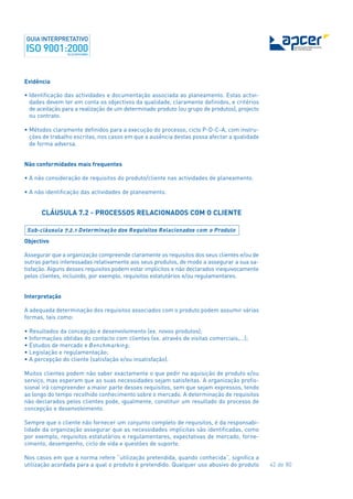 42 de 80
Evidência
• Identificação das actividades e documentação associada ao planeamento. Estas activi-
dades devem ter em conta os objectivos da qualidade, claramente definidos, e critérios
de aceitação para a realização de um determinado produto (ou grupo de produtos), projecto
ou contrato.
• Métodos claramente definidos para a execução do processo, ciclo P-D-C-A, com instru-
ções de trabalho escritas, nos casos em que a ausência destas possa afectar a qualidade
de forma adversa.
Não conformidades mais frequentes
• A não consideração de requisitos do produto/cliente nas actividades de planeamento.
• A não identificação das actividades de planeamento.
CLÁUSULA 7.2 - PROCESSOS RELACIONADOS COM O CLIENTE
Objectivo
Assegurar que a organização compreende claramente os requisitos dos seus clientes e/ou de
outras partes interessadas relativamente aos seus produtos, de modo a assegurar a sua sa-
tisfação. Alguns desses requisitos podem estar implícitos e não declarados inequivocamente
pelos clientes, incluindo, por exemplo, requisitos estatutários e/ou regulamentares.
Interpretação
A adequada determinação dos requisitos associados com o produto podem assumir várias
formas, tais como:
• Resultados da concepção e desenvolvimento (ex. novos produtos);
• Informações obtidas do contacto com clientes (ex. através de visitas comerciais,...);
• Estudos de mercado e Benchmarking;
• Legislação e regulamentação;
• A percepção do cliente (satisfação e/ou insatisfação).
Muitos clientes podem não saber exactamente o que pedir na aquisição de produto e/ou
serviço, mas esperam que as suas necessidades sejam satisfeitas. A organização profis-
sional irá compreender a maior parte desses requisitos, sem que sejam expressos, tendo
ao longo do tempo recolhido conhecimento sobre o mercado. A determinação de requisitos
não declarados pelos clientes pode, igualmente, constituir um resultado do processo de
concepção e desenvolvimento.
Sempre que o cliente não fornecer um conjunto completo de requisitos, é da responsabi-
lidade da organização assegurar que as necessidades implícitas são identificadas, como
por exemplo, requisitos estatutários e regulamentares, expectativas de mercado, forne-
cimento, desempenho, ciclo de vida e questões de suporte.
Nos casos em que a norma refere “utilização pretendida, quando conhecida”, significa a
utilização acordada para a qual o produto é pretendido. Qualquer uso abusivo do produto
Sub-cláusula 7.2.1 Determinação dos Requisitos Relacionados com o Produto
 