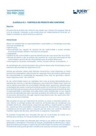 70 de 80
CLAÚSULA 8.3 - CONTROLO DO PRODUTO NÃO CONFORME
Objectivo
O tratamento do produto não conforme visa impedir que o mesmo (em qualquer fase do
ciclo de produção, instalação ou pós-venda) possa ser inadvertidamente fornecido, uti-
lizado ou instalado no cliente (interno ou externo).
Interpretação
Devem ser estabelecidas as responsabilidades e autoridades e a metodologia associada,
incluindo actividades de:
• Identificação;
• Documentação (ex. registos da natureza da não conformidade e acções tomadas,
incluindo permissões obtidas e restrições de utilização);
• Segregação;
• Análise da não conformidade e eventual identificação das suas causas (ver 8.4 e 8.5.2);
• Decisão do destino a dar ao produto não conforme (ex. acção para eliminação da não
conformidade e garantia de não utilização/aplicação de produto defeituoso);
• Informação (ex. às partes interessadas: clientes, funções internas, fornecedores,...).
As metodologias de controlo de produto não conforme devem estar formalizadas em pro-
cedimento documentado (ver igualmente 4.2.3).
Sempre que aplicável, devem estar definidos mecanismos e estar disponíveis os meios
necessários à segregação e identificação (ex. separação física dos produtos defeituosos).
Na impossibilidade ou inviabilidade de segregação física, deve ser garantida a identifi-
cação inequívoca como “não conforme”.
As não conformidades devem ser registadas, bem como as acções desenvolvidas para a
avaliação das mesmas e a decisão tomada para o seu tratamento. Podem existir casos em
que os registos associados com as actividades referidas sejam, igualmente, relevantes para
a investigação das causas e a eventual tomada de acções correctivas (ver 8.5.2) e para a mel-
horia da eficácia dos processos e da sua eficiência numa perspectiva de acrescento de valor.
A responsabilidade e autoridade associadas devem estar estabelecidas no que respeita
aos actos de análise/decisão sobre o que fazer ao produto não conforme (ex. reparar, retocar,
re-processar, desclassificar, derrogar, rejeitar) e que destino a dar-lhe, assim como infor-
mação aos sectores envolvidos.
Nas situações em que, por imperativos de contrato, ou outras, é necessário aceitar, uti-
lizar, libertar ou entregar produto não conforme, tal decisão deve ser tomada por uma
entidade interna (ex. administração, projectista que definiu a especificação) ou externa
(ex. cliente) que tenha autoridade e competência para tal. Normalmente, a autoridade e
competência será de quem definiu o requisito que não está a ser cumprido. Devem ser
mantidos registos das decisões, identificando os respectivos responsáveis.
Os produtos recuperados e/ou retocados têm que ser re-verificados de acordo com o
definido para o produto, em função do destino que lhe vai ser dado.
Caso a não conformidade seja detectada após entrega ou uso, devem ser tomadas acções
apropriadas à abrangência e dimensão da situação, possibilidade de identificação e segre-
gação de produtos já entregues e impacto da não conformidade nos clientes e/ou utilizadores
(considerando ainda quando aplicável a existência de cláusulas contratuais associadas).
 