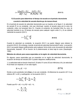 P á g i n a 29 | 37
13.Ecuación para determinar el tiempo de secado en el periodo decreciente
cuando la velocidad de secado disminuye de manera lineal.
En el periodo de secado de velocidad decreciente que se muestra en la figura 3, la velocidad
de secado R no es constante, sino que disminuye cuando el secado pasa por la zona de
contenido crítico de humedad libre XC. Cuando el contenido de humedad libre Xes cero, la
velocidad también lo es. El tiempo de secado para cualquier región entre X1 y X2 se obtiene
mediante la ecuación (9.6-1):
Cuando la velocidad es constante, la ecuación (9.6-1) se puede integrar para obtener la
ecuación (9.6-2). Sin embargo, durante el periodode velocidad decreciente R varía. La ecuación
(9.6-1) se puede integrar gráficamente para cualquier forma de la curva de secado de velocidad
decreciente, trazando 1/R en función de Xy determinando el área bajo la curva (Geankoplis,
1998).
Métodos de cálculo para casos especiales en la región de velocidad decreciente.
En algunos casos especiales que se presentan en la región de velocidad decreciente, la
ecuación de tiempo de secado (9.6-1) puede integrarse analíticamente.
1. La velocidad está en función lineal de X. Si tanto X1 como X2 son inferiores a Xc y la velocidad
R es lineal con respecto a X en esta región.
Donde a es la pendiente de la línea y b es una constante. Al diferenciar la ecuación (9.7-1) se
obtiene dR = a dX, y sustituyendo en la ecuación (9.6-1).
Puesto que RI = aX, + b y R2 = aX, + b,
 
