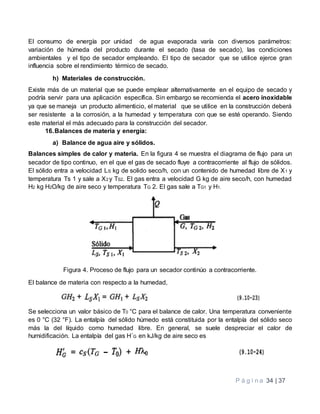 P á g i n a 34 | 37
El consumo de energía por unidad de agua evaporada varía con diversos parámetros:
variación de húmeda del producto durante el secado (tasa de secado), las condiciones
ambientales y el tipo de secador empleando. El tipo de secador que se utilice ejerce gran
influencia sobre el rendimiento térmico de secado.
h) Materiales de construcción.
Existe más de un material que se puede emplear alternativamente en el equipo de secado y
podría servir para una aplicación específica. Sin embargo se recomienda el acero inoxidable
ya que se maneja un producto alimenticio, el material que se utilice en la construcción deberá
ser resistente a la corrosión, a la humedad y temperatura con que se esté operando. Siendo
este material el más adecuado para la construcción del secador.
16.Balances de materia y energía:
a) Balance de agua aire y sólidos.
Balances simples de calor y materia. En la figura 4 se muestra el diagrama de flujo para un
secador de tipo continuo, en el que el gas de secado fluye a contracorriente al flujo de sólidos.
El sólido entra a velocidad LS kg de solido seco/h, con un contenido de humedad libre de X1 y
temperatura Ts 1 y sale a X2 y TS2. El gas entra a velocidad G kg de aire seco/h, con humedad
H2 kg H2O/kg de aire seco y temperatura TG 2. El gas sale a TG1 y H1.
Figura 4. Proceso de flujo para un secador continúo a contracorriente.
El balance de materia con respecto a la humedad,
Se selecciona un valor básico de T0 °C para el balance de calor. Una temperatura conveniente
es 0 °C (32 °F). La entalpía del sólido húmedo está constituida por la entalpía del sólido seco
más la del líquido como humedad libre. En general, se suele despreciar el calor de
hurnidificación. La entalpía del gas H´G en kJ/kg de aire seco es
 