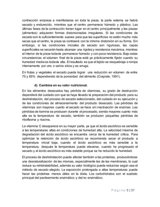 P á g i n a 5 | 37
contracción empieza a manifestarse en toda la pieza, la parte externa se habrá
secado y endurecido, mientras que el centro permanece húmedo y plástico. Las
últimas fases de la contracción tienen lugar en el centro principalmente y las piezas
(alimentos) adquieren formas distorsionadas irregulares. Si las condiciones de
secado son lo suficientemente suaves para que las superficies no estén mucho más
secas que el centro, la pieza se contraerá con la mínima distorsión en su forma. Sin
embargo, si las condiciones iniciales de secado son rigurosas, las capas
superficiales se secarán hasta alcanzar una rigidezy resistencia mecánica, mientras
el interior de la pieza todavía permanece húmedo y con poca resistencia. Bajo estas
circunstancias el volumen final de la pieza está ya prácticamente fijado cuando su
humedad media es todavía alta. El resultado es que el tejido se resquebraja o rompe
internamente por uno o varios sitios y se arruga.
En frutas y vegetales el secado puede lograr una reducción en volumen de entre
75 y 85% dependiendo de la porosidad del alimento (Crapiste, 1991).
d) Cambios en su valor nutricional.
En los alimentos desecados hay pérdida de vitaminas, su grado de destrucción
dependerá del cuidado con que se haya llevado la preparación del producto para su
deshidratación, del proceso de secado seleccionado, del cuidado en su ejecución y
de las condiciones de almacenamiento del producto desecado. Las pérdidas de
vitaminas son mayores cuanto el secado se hace sin inactivación de enzimas .Las
pérdidas de tiamina se producen durante el procesado, siendo mayores cuanto más
alta es la temperatura de secado, también se producen pequeñas pérdidas de
riboflavina y niacina.
La vitamina C desaparece en su mayor parte, ya que el ácido ascórbico es sensible
a las temperaturas altas en condiciones de humedad alta. La velocidad máxima de
degradación del ácido ascórbico se encuentra cerca de la humedad crítica. Para
optimizar la retención de ácido ascórbico se recomienda secar el producto a
temperatura inicial baja, cuando el ácido ascórbico es más sensible a la
temperatura, después la temperatura puede elevarse, cuando ha progresado el
secado y el ácido ascórbico es más estable porque se ha reducido la humedad.
El proceso de deshidratación puede afectar también a las proteínas, produciéndose
una desnaturalización de las mismas, especialmente las de las membranas, lo cual
reduce su rehidratabilidad, además su valor biológico puede reducirse según sea el
método de secado elegido. La exposición prolongada a altas temperaturas puede
hacer las proteínas menos útiles en la dieta. Los carbohidratos son el sustrato
principal del pardeamiento enzimático y del no enzimático.
 