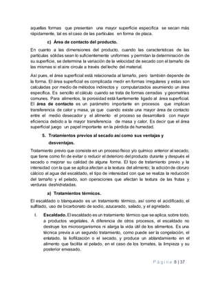 P á g i n a 8 | 37
aquellas formas que presentan una mayor superficie especifica se secan más
rápidamente, tal es el caso de las partículas en forma de placa.
c) Área de contacto del producto.
En cuanto a las dimensiones del producto, cuando las características de las
partículas sólidas sean lo suficientemente uniformes y permitan la determinación de
su superficie, se determina la variación de la velocidad de secado con el tamaño de
las mismas si el aire circula a través del lecho del material.
Así pues, el área superficial está relacionada al tamaño, pero también depende de
la forma. El área superficial es complicada medir en formas irregulares y estas son
calculadas por medio de métodos indirectos y computarizados asumiendo un área
específica. Es sencillo el cálculo cuando se trata de formas cerradas y geometrías
comunes. Para alimentos, la porosidad está fuertemente ligado al área superficial.
El área de contacto es un parámetro importante en procesos que implican
transferencia de calor y masa, ya que cuando existe una mayor área de contacto
entre el medio desecador y el alimento el proceso se desarrollará con mayor
eficiencia debido a la mayor transferencia de masa y calor. Es decir que el área
superficial juego un papel importante en la pérdida de humedad.
5. Tratamientos previos al secado así como sus ventajas y
desventajas.
Tratamiento previo que consiste en un proceso físico y/o químico anterior al secado,
que tiene como fin de evitar o reducir el deterioro del producto durante y después el
secado o mejorar su calidad de alguna forma. El tipo de tratamiento previo y la
intensidad con la que se aplica afectan a la textura del alimento; la adiciónde cloruro
cálcico al agua del escaldado, el tipo de intensidad con que se realiza la reducción
del tamaño y el pelado, son operaciones que afectan la textura de las frutas y
verduras deshidratadas.
a) Tratamientos térmicos.
El escaldado o blanqueado es un tratamiento térmico, así como el acidificado, el
sulfitado, uso de bicarbonato de sodio, azucarado, salado, y el agrietado.
I. Escaldado. El escaldado es un tratamiento térmico que se aplica, sobre todo,
a productos vegetales. A diferencia de otros procesos, el escaldado no
destruye los microorganismos ni alarga la vida útil de los alimentos. Es una
técnica previa a un segundo tratamiento, como puede ser la congelación, el
enlatado, la liofilización o el secado, y produce un ablandamiento en el
alimento que facilita el pelado, en el caso de los tomates, la limpieza y su
posterior envasado.
 