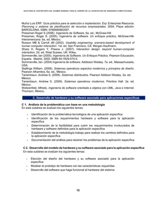 GUÍA PARA EL SUSTENTANTE DEL EXAMEN GENERAL PARA EL EGRESO DE LA LICENCIATURA EN INGENIERÍA COMPUTACIONAL
15
Muñiz Luis ERP. Guía práctica para la selección e implantación. Erp: Enterprise Resource.
Plannning o sistema de planificación de recursos empresariales. 2004, Plaza edición:
BARCELONA, ISBN: 9788480883597.
Pressman Roger S (2006). Ingeniería de Software, 6a. ed., McGraw-Hill.
Pressman, Roger S. (2005). Ingeniería de software. Un enfoque práctico. McGraw-Hill-
Interamericana. 6a. ed. México.
Rosson MB & Carroll JM (2002). Usability engineering: scenario-based development of
human computer interaction. 1st. ed. San Francisco, CA: Morgan Kaufmann.
Sharp H, Rogers Y, Preece J. (2007). Interaction design: beyond human-computer
interaction. 2d. ed. West Sussex, UK: Wiley.
Sommerville, Ian (2005). Ingeniería de Software. Un Enfoque Práctico. Pearson Educación,
España. Madrid, 2005. ISBN 84-7829-074-5.
Sommerville, Ian. (2004) Ingeniería de software. Addisson Wesley. 7a. ed., Massachussets,
USA.
Stallings William. (2006). Sistemas operativos aspectos modernos y principios de diseño.
Pearson Alhambra, 6a. ed., México.
Tanembaun, Andrew S. (2008). Sistemas distribuidos. Pearson Addison Wesley. 2a. ed.
México.
Tanembaun, Andrew S. (2009). Sistemas operativos modernos. Prentice Hall. 3a. ed.
México.
Weitzenfeld, Alfredo. Ingeniería de software orientada a objetos con UML, Java e Internet.
Thomson, México.
C. Desarrollo de hardware y su software asociado para aplicaciones específicas
C 1. Análisis de la problemática con base en una metodología
En esta subárea se evalúan los siguientes temas:
 Identificación de la problemática tecnológica de una aplicación específica
 Identificación de los requerimientos hardware y software para la aplicación
específica
 Determinación de la factibilidad para cubrir los requerimientos involucrados de
hardware y software definidos para la aplicación específica
 Establecimiento de la metodología trabajo para realizar los cambios definidos para
la aplicación específica
 Documentación del análisis para resolver los problemas de la aplicación específica
C 2. Desarrollo del modelo de hardware y su software asociado para la aplicación específica
En esta subárea se evalúan los siguientes temas:
 Elección del diseño del hardware y su software asociado para la aplicación
específica
 Modelar el prototipo de hardware con las características requeridas
 Desarrollo del software que haga funcional al hardware del sistema
 