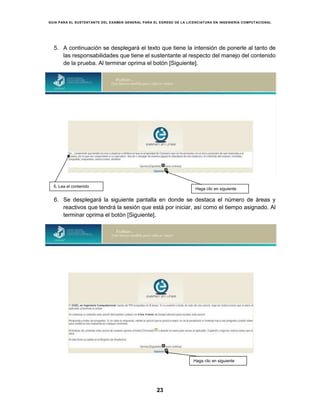 GUÍA PARA EL SUSTENTANTE DEL EXAMEN GENERAL PARA EL EGRESO DE LA LICENCIATURA EN INGENIERÍA COMPUTACIONAL
23
5. A continuación se desplegará el texto que tiene la intensión de ponerle al tanto de
las responsabilidades que tiene el sustentante al respecto del manejo del contenido
de la prueba. Al terminar oprima el botón [Siguiente].
6. Se desplegará la siguiente pantalla en donde se destaca el número de áreas y
reactivos que tendrá la sesión que está por iniciar, así como el tiempo asignado. Al
terminar oprima el botón [Siguiente].
5. Lea el contenido
Haga clic en siguiente
Haga clic en siguiente
 