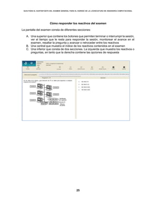 GUÍA PARA EL SUSTENTANTE DEL EXAMEN GENERAL PARA EL EGRESO DE LA LICENCIATURA EN INGENIERÍA COMPUTACIONAL
25
Cómo responder los reactivos del examen
La pantalla del examen consta de diferentes secciones:
A. Una superior que contiene los botones que permiten terminar o interrumpir la sesión,
ver el tiempo que le resta para responder la sesión, monitorear el avance en el
examen, resaltar la pregunta y avanzar o retroceder entre los reactivos
B. Una central que muestra el índice de los reactivos contenidos en el examen
C. Una inferior que consta de dos secciones. La izquierda que muestra los reactivos o
preguntas, en tanto que la derecha contiene las opciones de respuesta
 