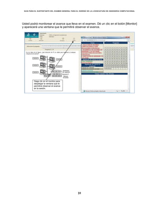 GUÍA PARA EL SUSTENTANTE DEL EXAMEN GENERAL PARA EL EGRESO DE LA LICENCIATURA EN INGENIERÍA COMPUTACIONAL
31
Usted podrá monitorear el avance que lleva en el examen. Dé un clic en el botón [Monitor]
y aparecerá una ventana que le permitirá observar el avance.
Haga clic en el monitor para
desplegar la ventana que le
permitirá observar el avance
en la sesión.
 