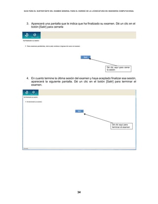GUÍA PARA EL SUSTENTANTE DEL EXAMEN GENERAL PARA EL EGRESO DE LA LICENCIATURA EN INGENIERÍA COMPUTACIONAL
34
3. Aparecerá una pantalla que le indica que ha finalizado su examen. Dé un clic en el
botón [Salir] para cerrarla
4. En cuanto termine la última sesión del examen y haya aceptado finalizar esa sesión,
aparecerá la siguiente pantalla. Dé un clic en el botón [Salir] para terminar el
examen.
Dé clic aquí para cerrar
la sesión
Dé clic aquí para
terminar el examen
 