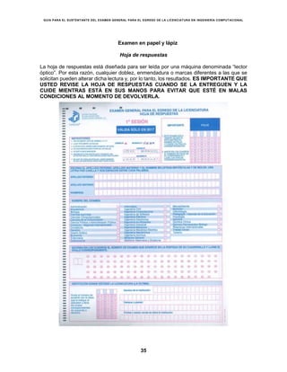 GUÍA PARA EL SUSTENTANTE DEL EXAMEN GENERAL PARA EL EGRESO DE LA LICENCIATURA EN INGENIERÍA COMPUTACIONAL
35
Examen en papel y lápiz
Hoja de respuestas
La hoja de respuestas está diseñada para ser leída por una máquina denominada “lector
óptico”. Por esta razón, cualquier doblez, enmendadura o marcas diferentes a las que se
solicitan pueden alterar dicha lectura y, por lo tanto, los resultados. ES IMPORTANTE QUE
USTED REVISE LA HOJA DE RESPUESTAS CUANDO SE LA ENTREGUEN Y LA
CUIDE MIENTRAS ESTÁ EN SUS MANOS PARA EVITAR QUE ESTÉ EN MALAS
CONDICIONES AL MOMENTO DE DEVOLVERLA.
 