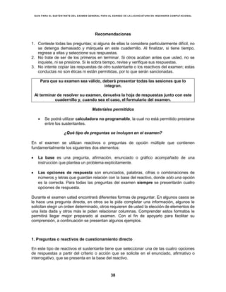 GUÍA PARA EL SUSTENTANTE DEL EXAMEN GENERAL PARA EL EGRESO DE LA LICENCIATURA EN INGENIERÍA COMPUTACIONAL
38
Recomendaciones
1. Conteste todas las preguntas; si alguna de ellas la considera particularmente difícil, no
se detenga demasiado y márquela en este cuadernillo. Al finalizar, si tiene tiempo,
regrese a ellas y seleccione sus respuestas.
2. No trate de ser de los primeros en terminar. Si otros acaban antes que usted, no se
inquiete, ni se presione. Si le sobra tiempo, revise y verifique sus respuestas.
3. No intente copiar las respuestas de otro sustentante o los reactivos del examen; estas
conductas no son éticas ni están permitidas, por lo que serán sancionadas.
Para que su examen sea válido, deberá presentar todas las sesiones que lo
integran.
Al terminar de resolver su examen, devuelva la hoja de respuestas junto con este
cuadernillo y, cuando sea el caso, el formulario del examen.
Materiales permitidos
 Se podrá utilizar calculadora no programable, la cual no está permitido prestarse
entre los sustentantes.
¿Qué tipo de preguntas se incluyen en el examen?
En el examen se utilizan reactivos o preguntas de opción múltiple que contienen
fundamentalmente los siguientes dos elementos:
 La base es una pregunta, afirmación, enunciado o gráfico acompañado de una
instrucción que plantea un problema explícitamente.
 Las opciones de respuesta son enunciados, palabras, cifras o combinaciones de
números y letras que guardan relación con la base del reactivo, donde sólo una opción
es la correcta. Para todas las preguntas del examen siempre se presentarán cuatro
opciones de respuesta.
Durante el examen usted encontrará diferentes formas de preguntar. En algunos casos se
le hace una pregunta directa, en otros se le pide completar una información, algunos le
solicitan elegir un orden determinado, otros requieren de usted la elección de elementos de
una lista dada y otros más le piden relacionar columnas. Comprender estos formatos le
permitirá llegar mejor preparado al examen. Con el fin de apoyarlo para facilitar su
comprensión, a continuación se presentan algunos ejemplos.
1. Preguntas o reactivos de cuestionamiento directo
En este tipo de reactivos el sustentante tiene que seleccionar una de las cuatro opciones
de respuestas a partir del criterio o acción que se solicite en el enunciado, afirmativo o
interrogativo, que se presenta en la base del reactivo.
 