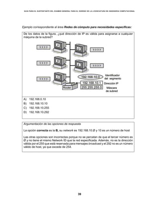 GUÍA PARA EL SUSTENTANTE DEL EXAMEN GENERAL PARA EL EGRESO DE LA LICENCIATURA EN INGENIERÍA COMPUTACIONAL
39
Ejemplo correspondiente al área Redes de cómputo para necesidades específicas:
De los datos de la figura, ¿qué dirección de IP es válida para asignarse a cualquier
máquina de la subred?
A) 192.168.0.10
B) 192.168.10.10
C) 192.168.10.255
D) 192.168.10.292
Argumentación de las opciones de respuesta
La opción correcta es la B, su network es 192.168.10.Ø y 10 es un número de host
Las otras opciones son incorrectas porque no se percatan de que el tercer número es
Ø y no tiene el mismo Network ID que la red especificada. Además, no es la dirección
válida por el 255 que está reservada para mensajes broadcast y el 292 no es un número
válido de host, ya que excede de 254.
 
