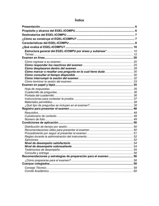 Índice
Presentación.................................................................................................................... 6
Propósito y alcance del EGEL-ICOMPU......................................................................... 6
Destinatarios del EGEL-ICOMPU.................................................................................... 7
¿Cómo se construye el EGEL-ICOMPU? ....................................................................... 7
Características del EGEL-ICOMPU................................................................................. 8
¿Qué evalúa el EGEL-ICOMPU? ................................................................................... 10
Estructura general del EGEL-ICOMPU por áreas y subáreas* ................................ 10
Temas .......................................................................................................................... 12
Examen en línea............................................................................................................. 20
Cómo ingresar a su examen......................................................................................... 20
Cómo responder los reactivos del examen .............................................................. 25
Cómo desplazarse dentro del examen...................................................................... 28
Cómo marcar o resaltar una pregunta en la cual tiene duda .................................. 30
Cómo consultar el tiempo disponible ....................................................................... 30
Cómo interrumpir la sesión del examen................................................................... 32
Cómo terminar la sesión del examen............................................................................ 33
Examen en papel y lápiz................................................................................................ 35
Hoja de respuestas....................................................................................................... 35
Cuadernillo de preguntas.............................................................................................. 36
Portada del cuadernillo................................................................................................. 36
Instrucciones para contestar la prueba......................................................................... 37
Materiales permitidos.................................................................................................... 38
¿Qué tipo de preguntas se incluyen en el examen? ..................................................... 38
Registro para presentar el examen .............................................................................. 48
Requisitos..................................................................................................................... 48
Cuestionario de contexto.............................................................................................. 49
Número de folio ............................................................................................................ 49
Condiciones de aplicación............................................................................................ 50
Distribución de tiempo por sesión................................................................................. 50
Recomendaciones útiles para presentar el examen ..................................................... 50
Procedimiento por seguir al presentar el examen......................................................... 51
Reglas durante la administración del instrumento......................................................... 52
Sanciones..................................................................................................................... 52
Nivel de desempeño satisfactorio............................................................................. 54
Nivel de desempeño sobresaliente ........................................................................... 54
Testimonios de desempeño.......................................................................................... 55
Consulta y entrega ....................................................................................................... 56
Recomendaciones y estrategias de preparación para el examen.............................. 56
¿Cómo prepararse para el examen? ............................................................................ 56
Cuerpos colegiados....................................................................................................... 59
Consejo Técnico........................................................................................................... 59
Comité Académico ....................................................................................................... 60
 