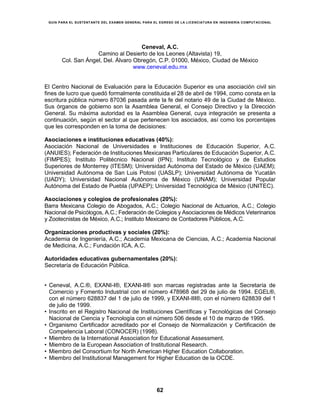 GUÍA PARA EL SUSTENTANTE DEL EXAMEN GENERAL PARA EL EGRESO DE LA LICENCIATURA EN INGENIERÍA COMPUTACIONAL
62
Dirección General Adjunta de los EGEL
ENERO • 2016
Ceneval, A.C.
Camino al Desierto de los Leones (Altavista) 19,
Col. San Ángel, Del. Álvaro Obregón, C.P. 01000, México, Ciudad de México
www.ceneval.edu.mx
El Centro Nacional de Evaluación para la Educación Superior es una asociación civil sin
fines de lucro que quedó formalmente constituida el 28 de abril de 1994, como consta en la
escritura pública número 87036 pasada ante la fe del notario 49 de la Ciudad de México.
Sus órganos de gobierno son la Asamblea General, el Consejo Directivo y la Dirección
General. Su máxima autoridad es la Asamblea General, cuya integración se presenta a
continuación, según el sector al que pertenecen los asociados, así como los porcentajes
que les corresponden en la toma de decisiones:
Asociaciones e instituciones educativas (40%):
Asociación Nacional de Universidades e Instituciones de Educación Superior, A.C.
(ANUIES); Federación de Instituciones Mexicanas Particulares de Educación Superior, A.C.
(FIMPES); Instituto Politécnico Nacional (IPN); Instituto Tecnológico y de Estudios
Superiores de Monterrey (ITESM); Universidad Autónoma del Estado de México (UAEM);
Universidad Autónoma de San Luis Potosí (UASLP); Universidad Autónoma de Yucatán
(UADY); Universidad Nacional Autónoma de México (UNAM); Universidad Popular
Autónoma del Estado de Puebla (UPAEP); Universidad Tecnológica de México (UNITEC).
Asociaciones y colegios de profesionales (20%):
Barra Mexicana Colegio de Abogados, A.C.; Colegio Nacional de Actuarios, A.C.; Colegio
Nacional de Psicólogos, A.C.; Federación de Colegios y Asociaciones de Médicos Veterinarios
y Zootecnistas de México, A.C.; Instituto Mexicano de Contadores Públicos, A.C.
Organizaciones productivas y sociales (20%):
Academia de Ingeniería, A.C.; Academia Mexicana de Ciencias, A.C.; Academia Nacional
de Medicina, A.C.; Fundación ICA, A.C.
Autoridades educativas gubernamentales (20%):
Secretaría de Educación Pública.
• Ceneval, A.C.®, EXANI-I®, EXANI-II® son marcas registradas ante la Secretaría de
Comercio y Fomento Industrial con el número 478968 del 29 de julio de 1994. EGEL®,
con el número 628837 del 1 de julio de 1999, y EXANI-III®, con el número 628839 del 1
de julio de 1999.
• Inscrito en el Registro Nacional de Instituciones Científicas y Tecnológicas del Consejo
Nacional de Ciencia y Tecnología con el número 506 desde el 10 de marzo de 1995.
• Organismo Certificador acreditado por el Consejo de Normalización y Certificación de
Competencia Laboral (CONOCER) (1998).
• Miembro de la International Association for Educational Assessment.
• Miembro de la European Association of Institutional Research.
• Miembro del Consortium for North American Higher Education Collaboration.
• Miembro del Institutional Management for Higher Education de la OCDE.
 