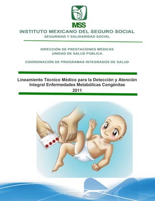 IMSS
INSTITUTO MEXICANO DEL SEGURO SOCIAL
            SEGURIDAD Y SOLIDARIDAD SOCIAL



          DIRECCIÓN DE PRESTACIONES MÉDICAS
               UNIDAD DE SALUD PÚBLICA

   COORDINACIÓN DE PROGRAMAS INTEGRADOS DE SALUD




Lineamiento Técnico Médico para la Detección y Atención
     Integral Enfermedades Metabólicas Congénitas
                         2011




                         Figura
 