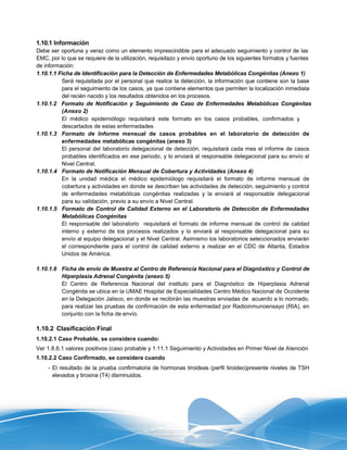 1.10.1 Información
Debe ser oportuna y veraz como un elemento imprescindible para el adecuado seguimiento y control de las
EMC, por lo que se requiere de la utilización, requisitazo y envío oportuno de los siguientes formatos y fuentes
de información:
1.10.1.1 Ficha de Identificación para la Detección de Enfermedades Metabólicas Congénitas (Anexo 1)
          Será requisitada por el personal que realice la detección, la información que contiene son la base
          para el seguimiento de los casos, ya que contiene elementos que permiten la localización inmediata
          del recién nacido y los resultados obtenidos en los procesos.
1.10.1.2 Formato de Notificación y Seguimiento de Caso de Enfermedades Metabólicas Congénitas
          (Anexo 2)
          El médico epidemiólogo requisitará este formato en los casos probables, confirmados y
          descartados de estas enfermedades
1.10.1.3 Formato de Informe mensual de casos probables en el laboratorio de detección de
          enfermedades metabólicas congénitas (anexo 3)
          El personal del laboratorio delegacional de detección, requisitará cada mes el informe de casos
          probables identificados en ese periodo, y lo enviará al responsable delegacional para su envío al
          Nivel Central.
1.10.1.4 Formato de Notificación Mensual de Cobertura y Actividades (Anexo 4)
          En la unidad médica el médico epidemiólogo requisitará el formato de informe mensual de
          cobertura y actividades en donde se describen las actividades de detección, seguimiento y control
          de enfermedades metabólicas congénitas realizadas y la enviará al responsable delegacional
          para su validación, previo a su envío a Nivel Central.
1.10.1.5 Formato de Control de Calidad Externo en el Laboratorio de Detección de Enfermedades
          Metabólicas Congénitas
          El responsable del laboratorio requisitará el formato de informe mensual de control de calidad
          interno y externo de los procesos realizados y lo enviará al responsable delegacional para su
          envío al equipo delegacional y el Nivel Central. Asimismo los laboratorios seleccionados enviarán
          el correspondiente para el control de calidad externo a realizar en el CDC de Atlanta, Estados
          Unidos de América.

1.10.1.6 Ficha de envío de Muestra al Centro de Referencia Nacional para el Diagnóstico y Control de
         Hiperplasia Adrenal Congénita (anexo 5)
         El Centro de Referencia Nacional del instituto para el Diagnóstico de Hiperplasia Adrenal
         Congénita se ubica en la UMAE Hospital de Especialidades Centro Médico Nacional de Occidente
         en la Delegación Jalisco, en donde se recibirán las muestras enviadas de acuerdo a lo normado,
         para realizar las pruebas de confirmación de esta enfermedad por Radioinmunoensayo (RIA), en
         conjunto con la ficha de envío.

1.10.2 Clasificación Final
1.10.2.1 Caso Probable, se considera cuando:
Ver 1.8.6.1 valores positivos (caso probable y 1.11.1 Seguimiento y Actividades en Primer Nivel de Atención
1.10.2.2 Caso Confirmado, se considera cuando
    - El resultado de la prueba confirmatoria de hormonas tiroideas (perfil tiroideo)presente niveles de TSH
      elevados y tiroxina (T4) disminuidos.
 
