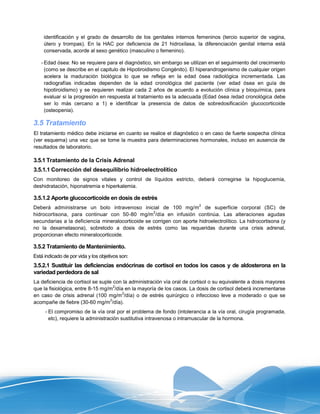 identificación y el grado de desarrollo de los genitales internos femeninos (tercio superior de vagina,
     útero y trompas). En la HAC por deficiencia de 21 hidroxilasa, la diferenciación genital interna está
     conservada, acorde al sexo genético (masculino o femenino).

   - Edad ósea: No se requiere para el diagnóstico, sin embargo se utilizan en el seguimiento del crecimiento
     (como se describe en el capitulo de Hipotiroidismo Congénito). El hiperandrogenismo de cualquier origen
     acelera la maduración biológica lo que se refleja en la edad ósea radiológica incrementada. Las
     radiografías indicadas dependen de la edad cronológica del paciente (ver edad ósea en guía de
     hipotiroidismo) y se requieren realizar cada 2 años de acuerdo a evolución clínica y bioquímica, para
     evaluar si la progresión en respuesta al tratamiento es la adecuada (Edad ósea /edad cronológica debe
     ser lo más cercano a 1) e identificar la presencia de datos de sobredosificación glucocorticoide
     (osteopenia).

3.5 Tratamiento
El tratamiento médico debe iniciarse en cuanto se realice el diagnóstico o en caso de fuerte sospecha clínica
(ver esquema) una vez que se tome la muestra para determinaciones hormonales, incluso en ausencia de
resultados de laboratorio.

3.5.1 Tratamiento de la Crisis Adrenal
3.5.1.1 Corrección del desequilibrio hidroelectrolítico
Con monitoreo de signos vitales y control de líquidos estricto, deberá corregirse la hipoglucemia,
deshidratación, hiponatremia e hiperkalemia.

3.5.1.2 Aporte glucocorticoide en dosis de estrés
                                                                        2
Deberá administrarse un bolo intravenoso inicial de 100 mg/m de superficie corporal (SC) de
                                                   2
hidrocortisona, para continuar con 50-80 mg/m /día en infusión continúa. Las alteraciones agudas
secundarias a la deficiencia mineralocorticoide se corrigen con aporte hidroelectrolítico. La hidrocortisona (y
no la dexametasona), sobretodo a dosis de estrés como las requeridas durante una crisis adrenal,
proporcionan efecto mineralocorticoide.

3.5.2 Tratamiento de Mantenimiento.
Está indicado de por vida y los objetivos son:
3.5.2.1 Sustituir las deficiencias endócrinas de cortisol en todos los casos y de aldosterona en la
variedad perdedora de sal
La deficiencia de cortisol se suple con la administración vía oral de cortisol o su equivalente a dosis mayores
                                     2
que la fisiológica, entre 8-15 mg/m /día en la mayoría de los casos. La dosis de cortisol deberá incrementarse
                                        2
en caso de crisis adrenal (100 mg/m /día) o de estrés quirúrgico o infeccioso leve a moderado o que se
                                   2
acompañe de fiebre (30-60 mg/m /día).
     - El compromiso de la vía oral por el problema de fondo (intolerancia a la vía oral, cirugía programada,
       etc), requiere la administración sustitutiva intravenosa o intramuscular de la hormona.
 