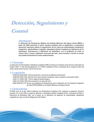 Detección, Seguimiento y
 Control
               Introducción
               La Dirección de Prestaciones Médicas del Instituto Mexicano del Seguro Social (IMSS), a
               partir del 2005 desarrolla el tamiz neonatal ampliado para el diagnóstico y tratamiento
               oportunos asimismo realizar el seguimiento de los casos de enfermedades metabólicas
               congénitas: hipotiroidismo congénito, hiperplasia adrenal congénita por deficiencia de 21
               hidroxilasa, fenilcetonuria y deficiencia de biotinidasa; con el propósito de evitar el
               retraso físico, mental, asignación incorrecta del sexo, otras secuelas e incluso la muerte
               que pueden presentarse en estos padecimientos.



1.1 Concepto
La detección de enfermedades metabólicas congénitas (EMC) consiste en la medición de la hormona estimulante de
tiroides (TSH), 17 alfa hidroxiprogesterona (17- OHP4), fenilalanina (Phe) y biotinidasa (B) en sangre de talón del
recién nacido entre el tercero y quinto día de vida.

1.2 Legislación
   -   NOM-034-SSA2-2003: "Para la prevención y control de los defectos al nacimiento".
   -   NOM-007-SSA2-1993 “Atención de la mujer durante el embarazo, parto y puerperio y del recién nacido".
   -   NOM -017 SSA2-1994 "Para la vigilancia epidemiológica".
   -   NOM -031-SSA2-1999 “Para la atención a la salud del niño”
   -   IMSS 2000-001-019 “Norma que establece las Disposiciones para la Aplicación de los Programas Integrados
                         de Salud PREVENIMSS, en el Instituto Mexicano del Seguro Social”

1.3 Antecedentes
El IMSS inició en el año 1998 la detección de Hipotiroidismo Congénito (HC) mediante la realización del tamiz
neonatal. En el año 2005 se amplió la detección a Hiperplasia Adrenal Congénita (HAC), Fenilcetonuria (PKU) y
Deficiencia de Biotinidasa (DB), con el apoyo de un laboratorio de detección de enfermedades metabólicas
congénitas en cada una de las delegaciones del Instituto.
 