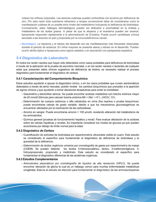 rodean los orificios corporales. Las lesiones cutáneas pueden confundirse con eczema por deficiencia de
    zinc. Por esta razón todo exantema refractario a terapia convencional debe de considerarse como la
    manifestación cutánea de un posible error innato del metabolismo incluyendo la deficiencia de biotinidasa.
    Curiosamente, estos hallazgos dermatológicos pueden ser atribuidos a anormalidad en la síntesis y
    metabolismo de los ácidos grasos. A pesar de que la alopecia y el exantema pueden ser severos,
    típicamente responden rápidamente a la administración de D-biotina. Puede ocurrir candidiasis crónica
    asociada a las lesiones en piel y propiciada por la inmunodeficiencia celular.

   - Neurológico: La hipotonía y el retraso del desarrollo son las manifestaciones más frecuentes observadas
     durante el periodo de lactancia. En niños mayores se presenta ataxia y retraso en el desarrollo. Pueden
     ocurrir atrofia óptica e hipoacusia como signos aislados o en asociación con paraparesia espástica.


5.4 Diagnóstico de Laboratorio
En todos los recién nacidos que hayan sido detectados como casos probables para deficiencia de biotinidasa
a través de la aplicación de la prueba de escrutinio neonatal, o en los recién nacidos o lactantes de cualquier
edad que presenten datos clínicos sugestivos de deficiencia de biotina, es necesario realizar el proceso
diagnóstico para fundamentar el diagnóstico de certeza.

5.4.1 Caracterización del Comportamiento Bioquímico
Estos estudios ayudarán a apoyar el diagnóstico clínico, o en los casos probables que cursan asintomáticos
detectados a través de tamiz neonatal, podrán revelar los cambios bioquímicos que preceden a la aparición
de signos clínicos y que ayudarán a tomar decisiones terapéuticas para evitar la mortalidad:
    - Gasometría y electrolitos séricos: Se puede encontrar acidosis metabólica con brecha aniónica mayor
                                                                  +   +          +  -
      de 20 mmol/l (fórmula para calcular brecha aniónica BA = (Na + K ) - (HCO3 Cl ).
    - Determinación de cuerpos cetónicos o alfa cetoácidos en orina (tira reactiva o prueba bioquímica):
      puede encontrarse cetosis de grado variable, debido a que los mecanismos gluconeogénicos se
      encuentran afectados por la inactivación de las carboxilasas.
    - Amonio en sangre: Puede encontrarse amonio > 100 µmol/L revelando alteración del metabolismo de
      los aminoácidos.
    - Química general (pruebas de funcionamiento hepático y renal): Para evaluar afectación de la acidosis
      sobre las células hepáticas y renales. Es importante considerar los niveles de glucosa ya que pueden
      encontrarse por debajo de límite normal para la edad.
5.4.2 Diagnóstico de Certeza
    - Cuantificación de actividad de biotinidasa por espectrometría ultravioleta visible en suero: Este estudio
      es considerado el específico para fundamentar el diagnóstico de deficiencia de biotinidasa y la
      gravedad de la deficiencia.
    - Determinación de ácidos orgánicos urinarios por cromatografía de gases por espectrometría de masas
      (CGEM): Se pueden detectar         los ácidos 3-hidroxisovalérico, láctico, 3-metilcrotonilglicina, 3-
      hidroxipropionato, propionato y metilcitrato. Este estudio es considerado el específico para
      fundamentar el diagnóstico diferencial de las acidemias orgánicas.
5.4.3 Estudios Complementarios
    - Aminoácidos plasmáticos por cromatografía de líquidos de alta resolución (HPLC): Se puede
      encontrar elevación de glicina la cual es un hallazgo común para muchas enfermedades metabólicas
      congénitas. Este es el estudio de elección para fundamentar el diagnóstico de las aminoacidopatías
 