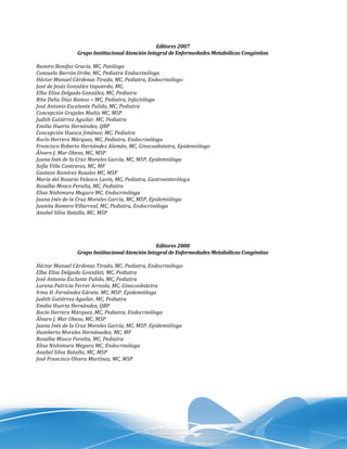 Editores 2007
                Grupo Institucional Atención Integral de Enfermedades Metabólicas Congénitas

Ramiro Bonifaz Gracia, MC, Patólogo
Consuelo Barrón Uribe, MC, Pediatra Endocrinóloga
Héctor Manuel Cárdenas Tirado, MC, Pediatra, Endocrinólogo
José de Jesús González Izquierdo, MC,
Elba Elisa Delgado González, MC, Pediatra
Rita Delia Díaz Ramos < MC, Pediatra, Infectóloga
José Antonio Escalante Pulido, MC, Pediatra
Concepción Grajales Muñiz MC, MSP
Judith Gutiérrez Aguilar, MC, Pediatra
Emilia Huerta Hernández, QBP
Concepción Huesca Jiménez; MC, Pediatra
Rocío Herrera Márquez, MC, Pediatra, Endocrinóloga
Francisco Roberto Hernández Alemán, MC, Ginecoobstetra, Epidemiólogo
Álvaro J. Mar Obeso, MC, MSP
Juana Inés de la Cruz Morales García, MC, MSP, Epidemióloga
Sofía Villa Contreras, MC, MF
Gustavo Ramírez Rosales MC, MSP
María del Rosario Velasco Lavín, MC, Pediatra, Gastroenteróloga
Rosalba Mosco Peralta, MC, Pediatra
Elisa Nishimura Meguro MC, Endocrinóloga
Juana Inés de la Cruz Morales García, MC, MSP, Epidemióloga
Juanita Romero Villarreal, MC, Pediatra, Endocrinóloga
Anabel Silva Batalla, MC, MSP




                                                 Editores 2008
                Grupo Institucional Atención Integral de Enfermedades Metabólicas Congénitas

Héctor Manuel Cárdenas Tirado, MC, Pediatra, Endocrinólogo
Elba Elisa Delgado González, MC, Pediatra
José Antonio Esclante Pulido, MC, Pediatra
Lorena Patricia Ferrer Arreola, MC, Ginecoobstetra
Irma H. Fernández Gárate, MC, MSP. Epidemióloga
Judith Gutiérrez Aguilar, MC, Pediatra
Emilia Huerta Hernández, QBP
Rocío Herrera Márquez, MC, Pediatra, Endocrinóloga
Álvaro J. Mar Obeso, MC, MSP
Juana Inés de la Cruz Morales García, MC, MSP, Epidemióloga
Humberto Morales Hernánadez, MC, MF
Rosalba Mosco Peralta, MC, Pediatra
Elisa Nishimura Meguro MC, Endocrinóloga
Anabel Silva Batalla, MC, MSP
José Francisco Olvera Martínez, MC, MSP
 