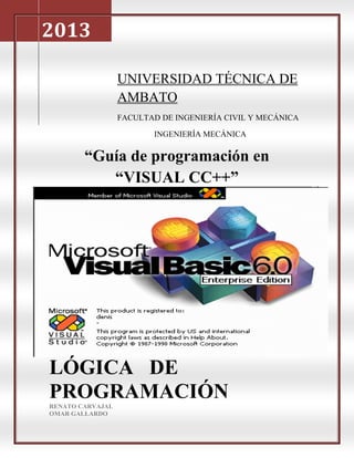 2013

                  UNIVERSIDAD TÉCNICA DE
                  AMBATO
                  FACULTAD DE INGENIERÍA CIVIL Y MECÁNICA

                         INGENIERÍA MECÁNICA

        “Guía de programación en
           “VISUAL CC++”




LÓGICA DE
PROGRAMACIÓN
RENATO CARVAJAL
OMAR GALLARDO
 
