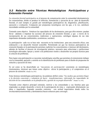 3.2 Relación entre Técnicas Metodológicas Participativas y
Extensión Forestal
La extensión forestal participativa es el proceso de comunicación entre la comunidad (destinatarios)y
los extensionistas, donde se produce la reflexión, formulación y ejecución de un plan de desarrollo
forestal, el cual siempre es guiado por metodologías participativas de; diagnóstico, planificación,
ejecución y evaluación. Compuesto por propuestas tecnológicas con las que, a la vez, satisfacen
necesidades sentidas por la comunidad.
Teniendo como objetivo fortalecer las capacidades de los destinatarios, para que ellos mismos puedan
llevar adelante o impulsar las acciones del proceso de extensión forestal, y que a través de la
incorporación de sus conocimientos, tradiciones y aspiraciones, satisfagan algunas de sus más
importantes demandas (ambientales, económicas, sociales).
La participación cada vez se hace más necesaria en las instituciones para una extensión eficaz, una
ordenación y un desarrollo forestal sostenible. Permitiendo así que las técnicas participativas de
extensión basadas en la participación permitan explicitar los conocimientos e intereses del destinatario,
además de facilitar el proceso de investigación práctico, necesario para seleccionar y perfeccionar
tecnologías adecuadas, apoyar y asistir a las poblaciones rurales a desarrollar sus propias técnicas para
la solución de problemas.
Para lograr esta participación se necesitan metodologías sencillas que permitan al extensionista trabajar
con la comunidad, apoyarla y asistirla en la identificación de problemas para el diseño de propuestas de
solución y ejecución de éstas.
Es así como se ha desarrollado un “mecanismo de participación” consistente en metodologías
(instrumentos, técnicas) que tienen como objetivo elevar la participación y el compromiso en el
proceso de extensión. (Fuente: Fao,1992)
Estas técnicas metodologías participativas, las podemos definir como, “los medios que permiten llegar
a la decisión consciente y voluntaria de hacer transformaciones, reforzando las capacidades de
decisión de las comunidades en la planificación y gestión de su propio desarrollo” (Fuente: Fao 1992).
Teniendo como objetivo principal estimular, motivar a las comunidades y sus familias para que
emprendan su propio desarrollo a través de la participación de éstas y expresando abiertamente sus
ideas e inquietudes, logrando acuerdos concretos con actitud negociadora donde todos los
involucrados(extensionistas y destinatarios) hacen esfuerzos para converger.
 