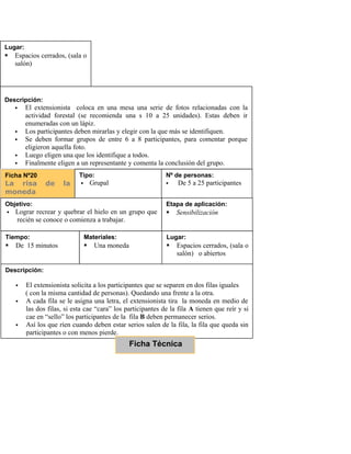 Tiempo:
 De 15 a 30 minutos
Dependiendo de la
cantidad de
participantes.
Materiales:
 1 mesa
 Fotos(10)
relacionadas con act.
forestal
Lugar:
 Espacios cerrados, (sala o
salón)
Descripción:
 El extensionista coloca en una mesa una serie de fotos relacionadas con la
actividad forestal (se recomienda una s 10 a 25 unidades). Estas deben ir
enumeradas con un lápiz.
 Los participantes deben mirarlas y elegir con la que más se identifiquen.
 Se deben formar grupos de entre 6 a 8 participantes, para comentar porque
eligieron aquella foto.
 Luego eligen una que los identifique a todos.
 Finalmente eligen a un representante y comenta la conclusión del grupo.
Ficha Nº20
La risa de la
moneda
Tipo:
 Grupal
Nº de personas:
 De 5 a 25 participantes
Objetivo:
 Lograr recrear y quebrar el hielo en un grupo que
recién se conoce o comienza a trabajar.
Etapa de aplicación:
 Sensibilización
Tiempo:
 De 15 minutos
Materiales:
 Una moneda
Lugar:
 Espacios cerrados, (sala o
salón) o abiertos
Descripción:
 El extensionista solicita a los participantes que se separen en dos filas iguales
( con la misma cantidad de personas). Quedando una frente a la otra.
 A cada fila se le asigna una letra, el extensionista tira la moneda en medio de
las dos filas, si esta cae “cara” los participantes de la fila A tienen que reír y si
cae en “sello” los participantes de la fila B deben permanecer serios.
 Así los que ríen cuando deben estar serios salen de la fila, la fila que queda sin
participantes o con menos pierde.
Ficha Técnica
 