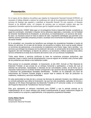 Presentación.
En el marco de los objetivos de política que impulsa la Corporación Nacional Forestal (CONAF), se
encuentra el trabajo dirigido a mejorar las condiciones de vida de los propietarios forestales a través de
acciones de fomento que apunten a contribuir al desarrollo forestal. En este contexto, el fomento
forestal se ha definido como: «el conjunto de acciones que es necesario realizar para que los
propietarios forestales superen las restricciones que les impiden acceder al desarrollo forestal».
Consecuentemente, CONAF debe jugar un rol protagónico frente al desarrollo forestal, cumpliendo su
papel de coordinador, orientador e impulsor de los esfuerzos regionales y nacionales, con la finalidad
de fomentar decididamente la forestación, la silvicultura, la industrialización y el comercio del sector.
Es decir, es necesario actuar en toda la cadena de valor, impulsando estrategias que permitan a los
distintos actores sectoriales (empresa privada o sociedad civil) incrementar los beneficios que reciben
del sector forestal.
En la actualidad, son conocidos los beneficios que entregan los ecosistemas forestales a través de
bienes y/o servicios. En el caso de los bienes, se encuentra la madera, de la cual se puede obtener
un sinnúmero de aplicaciones, y los productos no madereros como frutos, hojas, miel y semillas. Los
servicios que entregan los bosques son la protección del suelo, la conservación de la biodiversidad, la
regulación del ciclo hidrológico, la fijación de carbono y la recreación y belleza escénica. Este último
servicio ambiental es la base de la industria del turismo rural, en sus diversas modalidades.
Todos estos bienes y servicios conforman la base de numerosos procesos productivos, que
presentan mayor o menor nivel de industrialización y que se originan en el ámbito rural y forman parte
de los problemas que afectan a los habitantes rurales.
Para avanzar en el propósito señalado la Corporación, el año 2001, formuló un Plan Nacional de
Extensión Forestal, el que provee de un enfoque horizontal y participativo, a través del cual se
detectan las demandas, necesidades e intereses de las comunidades rurales, de tal forma que la
respuesta institucional en el ámbito forestal corresponde a las opciones técnicas dirigidas justamente
a solucionar las problemáticas forestales identificadas. También se ha publicado una Guía de
Instrumentos de Fomento Forestal dirigida a apoyar toda la cadena de valor de productos no
madereros, madereros y servicios ambientales.
En esta oportunidad se trata de dar a conocer las técnicas de extensión forestal y los métodos para
su correcta aplicación que utiliza la Corporación, las que han sido recopiladas, aplicadas en terreno y
utilizadas en 54 Áreas (Homogéneas) de Desarrollo Forestal en 27 comunas rurales, en el contexto
del Programa Nacional de Transferencia Técnica Forestal.
Esta guía representa un esfuerzo importante para CONAF y que le permite avanzar en la
implementación de un nuevo enfoque que amplía sustantivamente el apoyo institucional dirigido al
sector forestal en su conjunto y especialmente, a los pequeños propietarios forestales.
Carlos Weber Bonte
Director Ejecutivo
Corporación Nacional Forestal
 