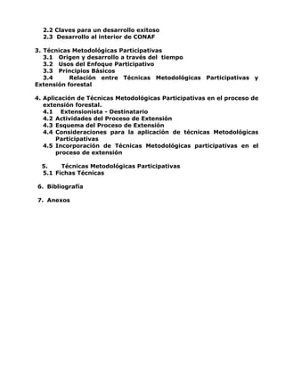 2.2 Claves para un desarrollo exitoso
2.3 Desarrollo al interior de CONAF
3. Técnicas Metodológicas Participativas
3.1 Origen y desarrollo a través del tiempo
3.2 Usos del Enfoque Participativo
3.3 Principios Básicos
3.4 Relación entre Técnicas Metodológicas Participativas y
Extensión forestal
4. Aplicación de Técnicas Metodológicas Participativas en el proceso de
extensión forestal.
4.1 Extensionista - Destinatario
4.2 Actividades del Proceso de Extensión
4.3 Esquema del Proceso de Extensión
4.4 Consideraciones para la aplicación de técnicas Metodológicas
Participativas
4.5 Incorporación de Técnicas Metodológicas participativas en el
proceso de extensión
5. Técnicas Metodológicas Participativas
5.1 Fichas Técnicas
6. Bibliografía
7. Anexos
 