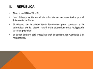 II. REPÚBLICA
• Abarca de 510 a 27 a.C.
• Los plebeyos obtienen el derecho de ser representados por el
Tribuno de la Plebe.
• El tribuno de la plebe tenía facultades para convocar a la
asamblea de la plebe, haciéndola posteriormente obligatoria
para los patricios.
• El poder público está integrado por el Senado, los Comicios y el
Magistrado.
 