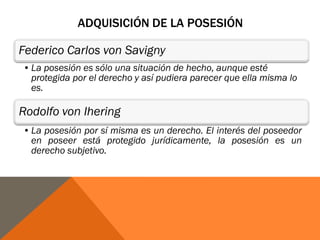ADQUISICIÓN DE LA POSESIÓN
Federico Carlos von Savigny
•La posesión es sólo una situación de hecho, aunque esté
protegida por el derecho y así pudiera parecer que ella misma lo
es.
Rodolfo von Ihering
•La posesión por sí misma es un derecho. El interés del poseedor
en poseer está protegido jurídicamente, la posesión es un
derecho subjetivo.
 
