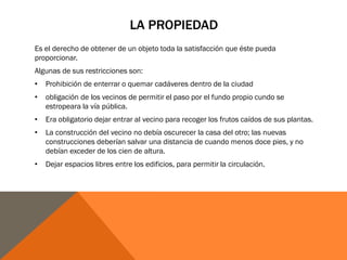 LA PROPIEDAD
Es el derecho de obtener de un objeto toda la satisfacción que éste pueda
proporcionar.
Algunas de sus restricciones son:
• Prohibición de enterrar o quemar cadáveres dentro de la ciudad
• obligación de los vecinos de permitir el paso por el fundo propio cundo se
estropeara la vía pública.
• Era obligatorio dejar entrar al vecino para recoger los frutos caídos de sus plantas.
• La construcción del vecino no debía oscurecer la casa del otro; las nuevas
construcciones deberían salvar una distancia de cuando menos doce pies, y no
debían exceder de los cien de altura.
• Dejar espacios libres entre los edificios, para permitir la circulación.
 