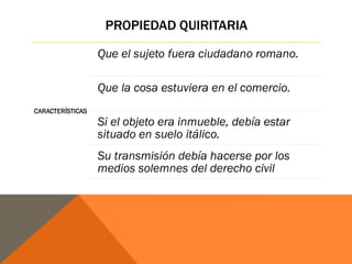 PROPIEDAD QUIRITARIA
CARACTERÍSTICAS
Que el sujeto fuera ciudadano romano.
Que la cosa estuviera en el comercio.
Si el objeto era inmueble, debía estar
situado en suelo itálico.
Su transmisión debía hacerse por los
medios solemnes del derecho civil
 