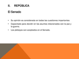 II. REPÚBLICA
El Senado
• Su opinión es considerada en todas las cuestiones importantes
• Capacitado para decidir en los asuntos relacionados con la paz y
la guerra.
• Los plebeyos son aceptados en el Senado.
 